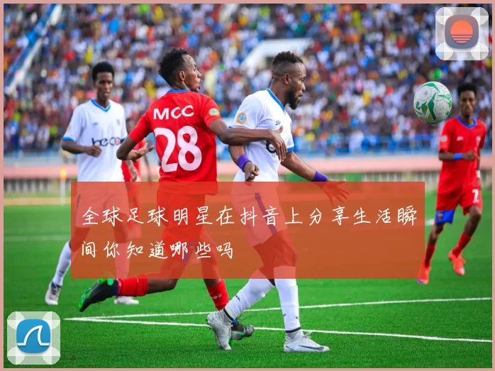 全球足球明星在抖音上分享生活瞬间你知道哪些吗
