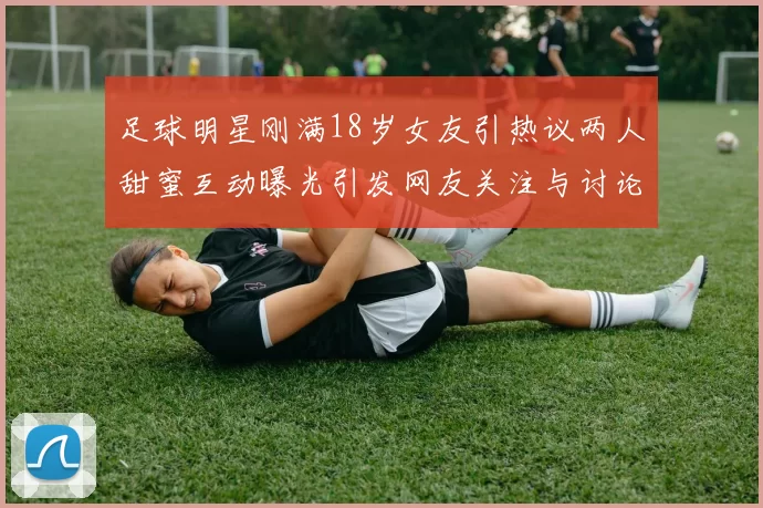 足球明星刚满18岁女友引热议两人甜蜜互动曝光引发网友关注与讨论
