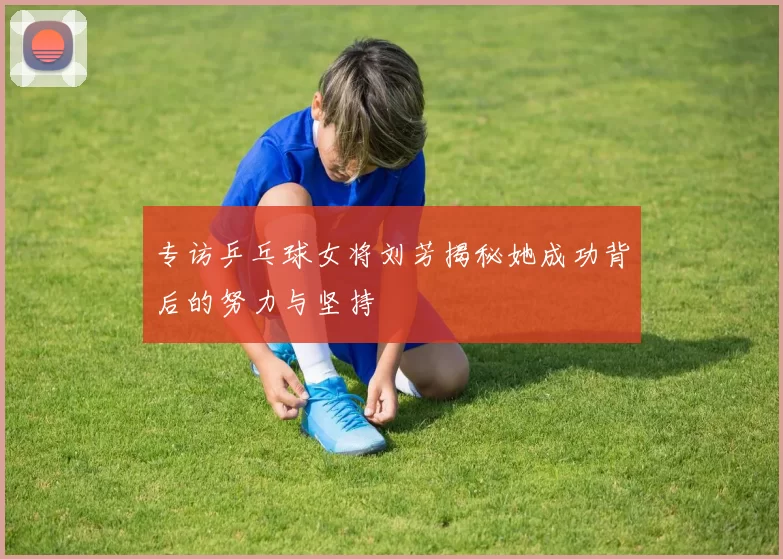 专访乒乓球女将刘芳揭秘她成功背后的努力与坚持
