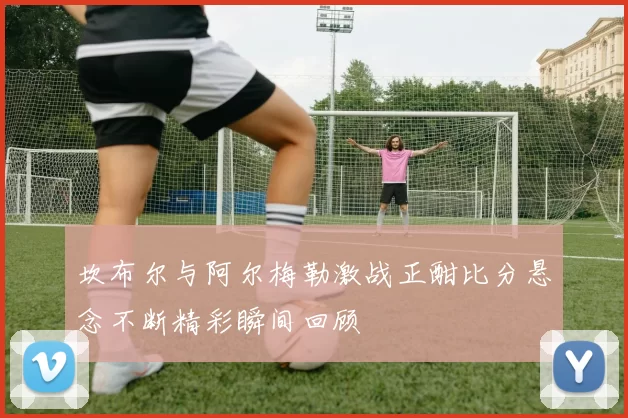 坎布尔与阿尔梅勒激战正酣比分悬念不断精彩瞬间回顾