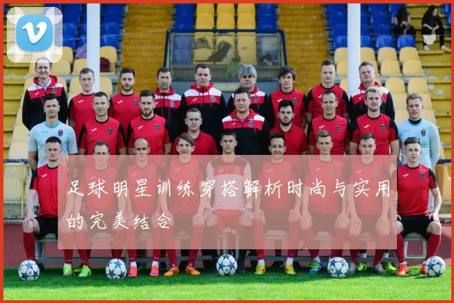足球明星训练穿搭解析时尚与实用的完美结合