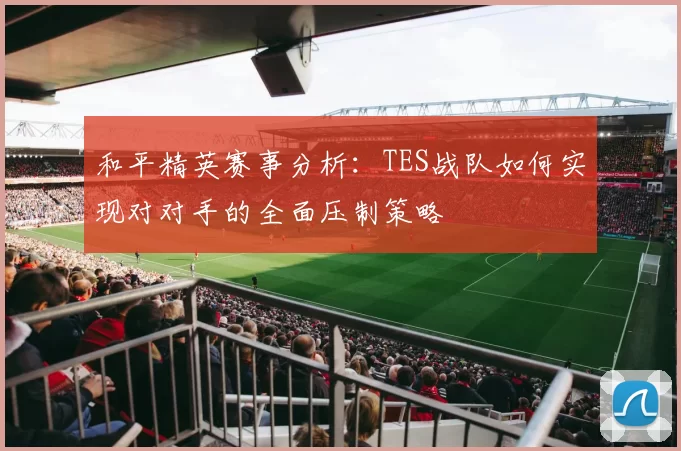 和平精英赛事分析：TES战队如何实现对对手的全面压制策略