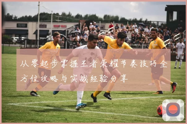 从零起步掌握王者荣耀节奏技巧全方位攻略与实战经验分享