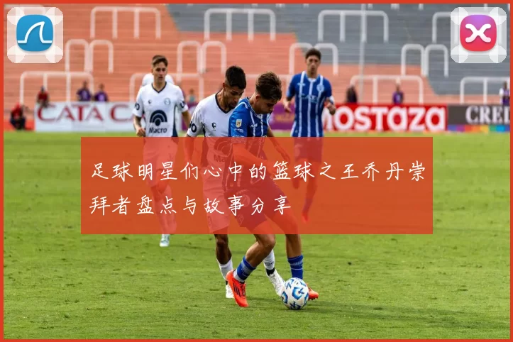 足球明星们心中的篮球之王乔丹崇拜者盘点与故事分享