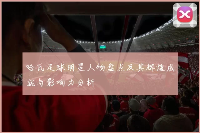 哈瓦足球明星人物盘点及其辉煌成就与影响力分析