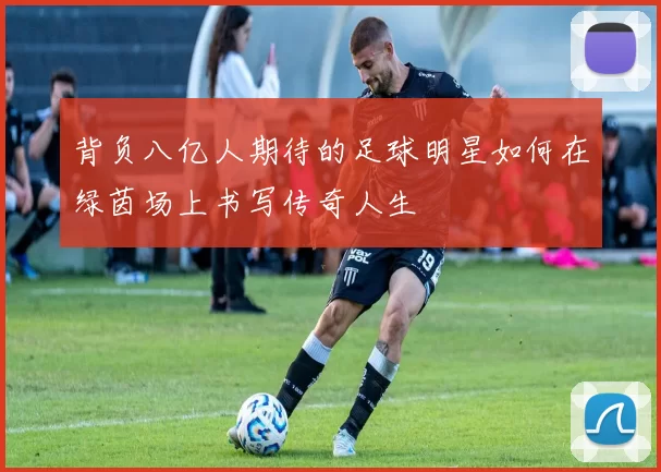 背负八亿人期待的足球明星如何在绿茵场上书写传奇人生