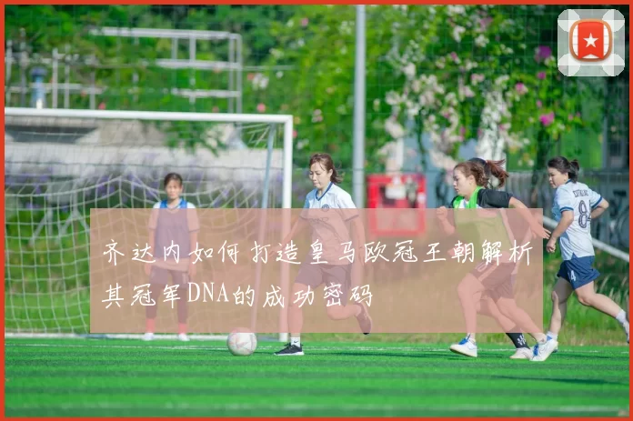 齐达内如何打造皇马欧冠王朝解析其冠军DNA的成功密码