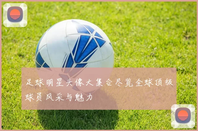 足球明星头像大集合尽览全球顶级球员风采与魅力