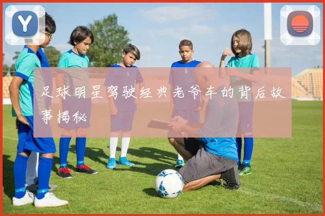 足球明星驾驶经典老爷车的背后故事揭秘
