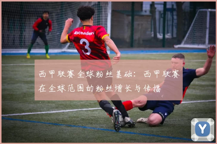 西甲联赛全球粉丝基础：西甲联赛在全球范围的粉丝增长与传播