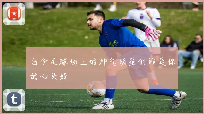 当今足球场上的帅气明星们谁是你的心头好