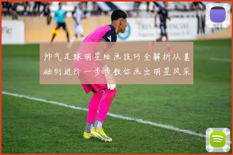 帅气足球明星绘画技巧全解析从基础到进阶一步步教你画出明星风采