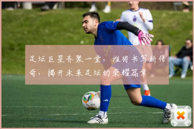 足坛巨星齐聚一堂，谁将书写新传奇，揭开未来足坛的荣耀篇章