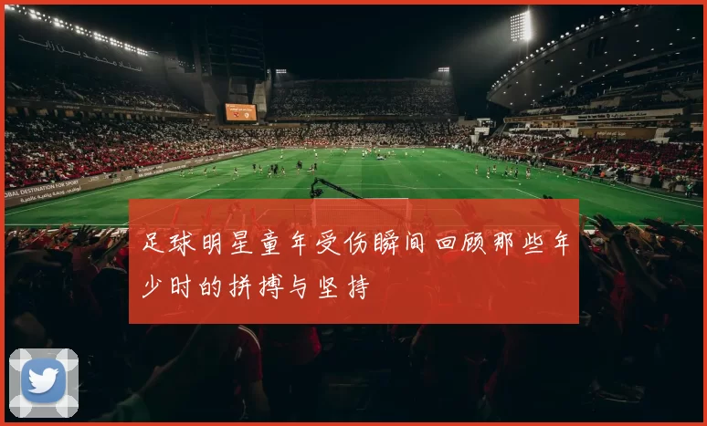 足球明星童年受伤瞬间回顾那些年少时的拼搏与坚持