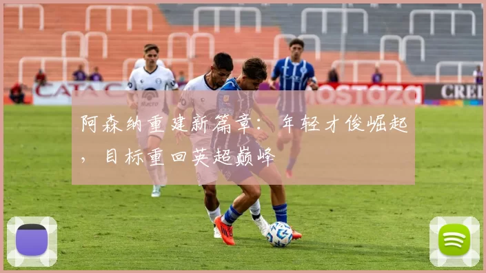 阿森纳重建新篇章：年轻才俊崛起，目标重回英超巅峰
