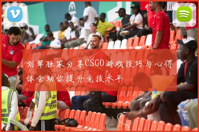 刘军独家分享CSGO游戏技巧与心得体会助你提升竞技水平