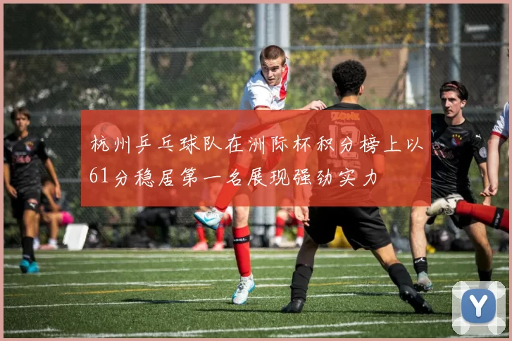 杭州乒乓球队在洲际杯积分榜上以61分稳居第一名展现强劲实力