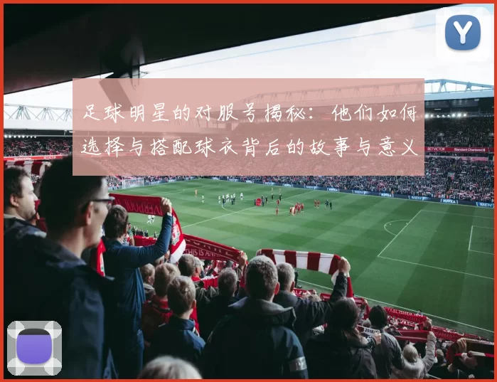 足球明星的对服号揭秘：他们如何选择与搭配球衣背后的故事与意义