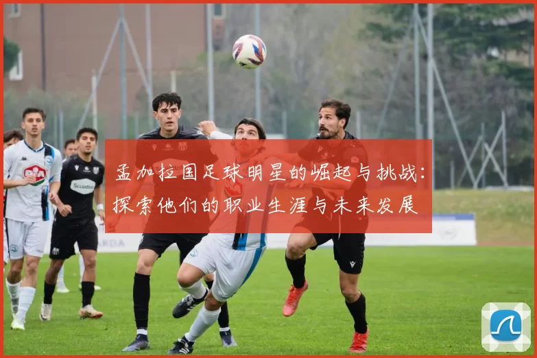 孟加拉国足球明星的崛起与挑战：探索他们的职业生涯与未来发展
