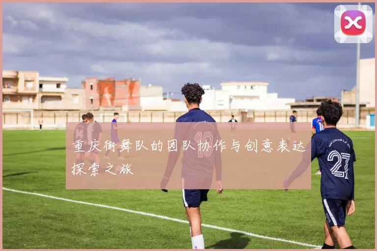 重庆街舞队的团队协作与创意表达探索之旅