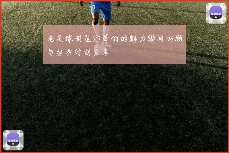 老足球明星帅哥们的魅力瞬间回顾与经典时刻分享