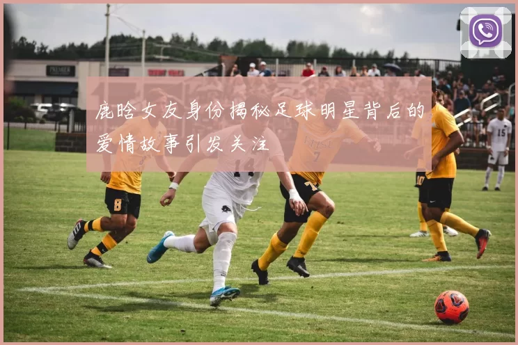 鹿晗女友身份揭秘足球明星背后的爱情故事引发关注
