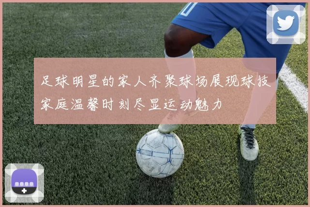 足球明星的家人齐聚球场展现球技家庭温馨时刻尽显运动魅力