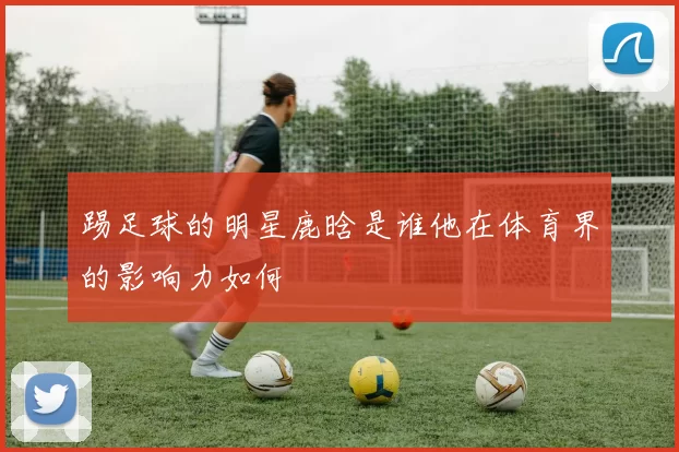 踢足球的明星鹿晗是谁他在体育界的影响力如何