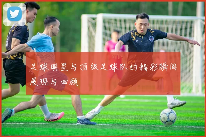 足球明星与顶级足球队的精彩瞬间展现与回顾
