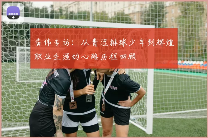 黄伟专访：从青涩排球少年到辉煌职业生涯的心路历程回顾