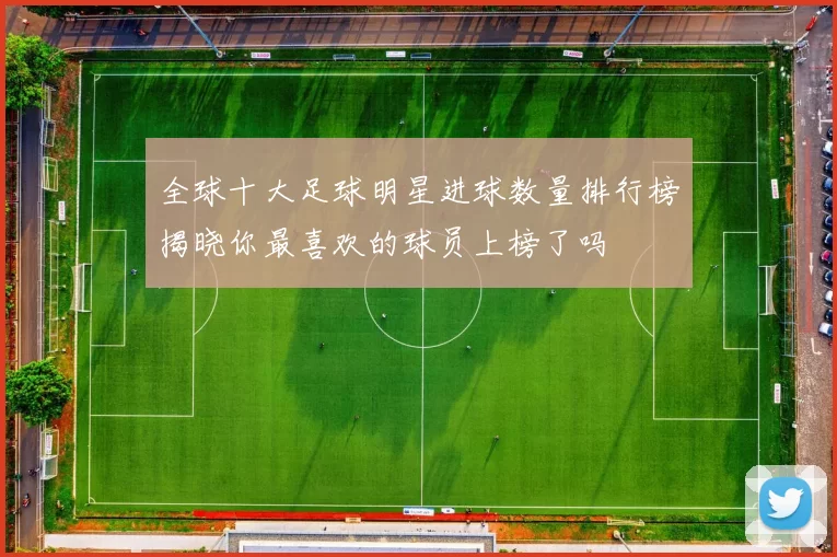 全球十大足球明星进球数量排行榜揭晓你最喜欢的球员上榜了吗