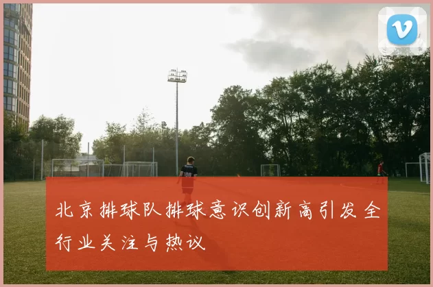 北京排球队排球意识创新高引发全行业关注与热议