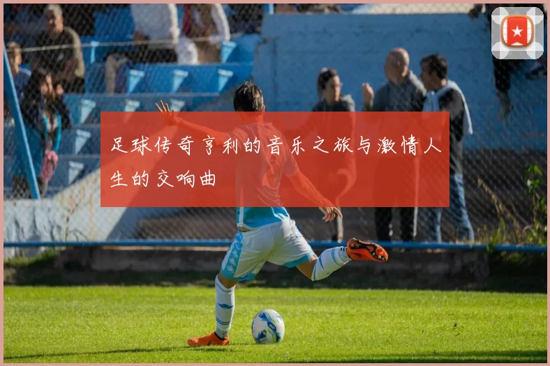 足球传奇亨利的音乐之旅与激情人生的交响曲