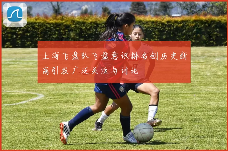 上海飞盘队飞盘意识排名创历史新高引发广泛关注与讨论