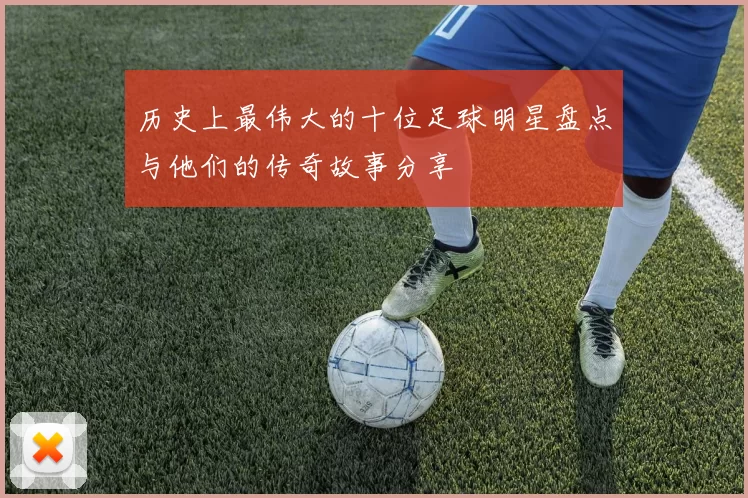 历史上最伟大的十位足球明星盘点与他们的传奇故事分享