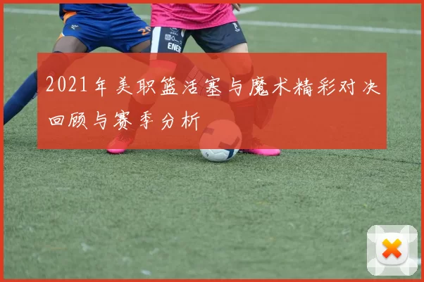 2021年美职篮活塞与魔术精彩对决回顾与赛季分析