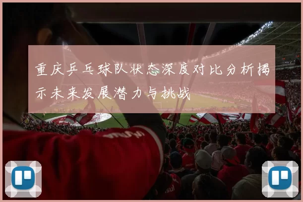 重庆乒乓球队状态深度对比分析揭示未来发展潜力与挑战