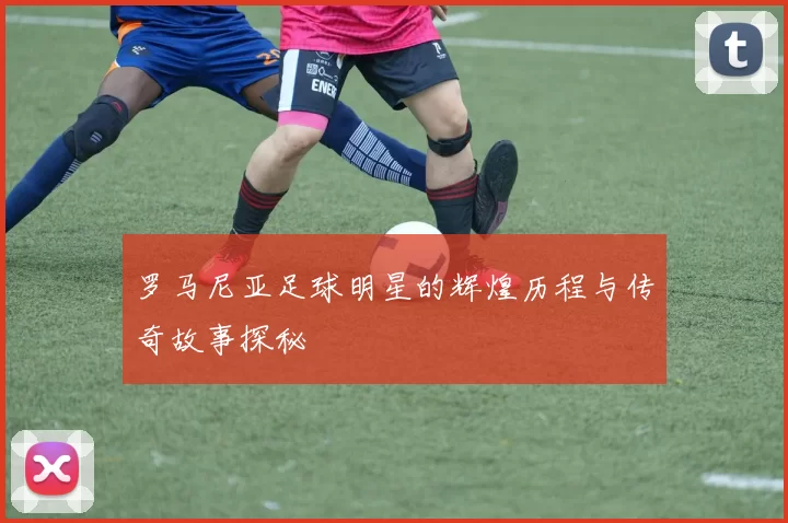 罗马尼亚足球明星的辉煌历程与传奇故事探秘