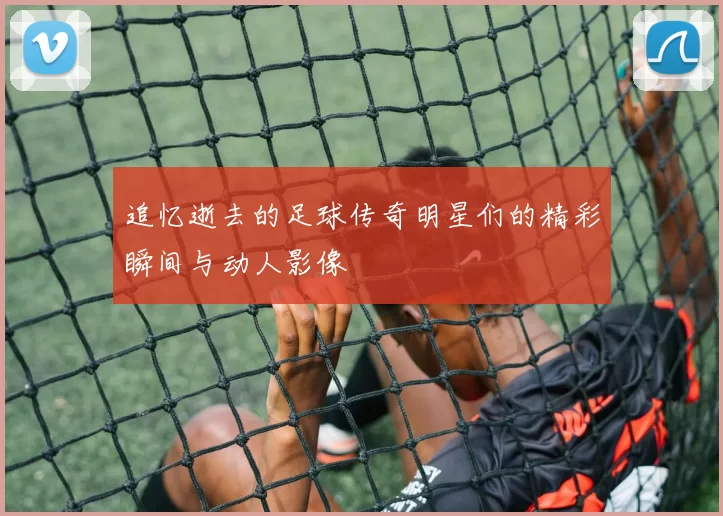 追忆逝去的足球传奇明星们的精彩瞬间与动人影像