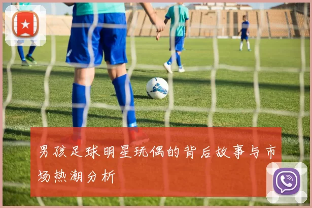 男孩足球明星玩偶的背后故事与市场热潮分析