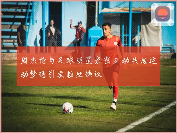 周杰伦与足球明星亲密互动共话运动梦想引发粉丝热议