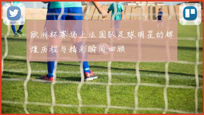 欧洲杯赛场上法国队足球明星的辉煌历程与精彩瞬间回顾