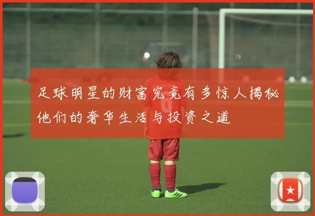 足球明星的财富究竟有多惊人揭秘他们的奢华生活与投资之道