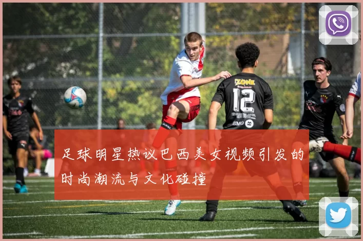 足球明星热议巴西美女视频引发的时尚潮流与文化碰撞