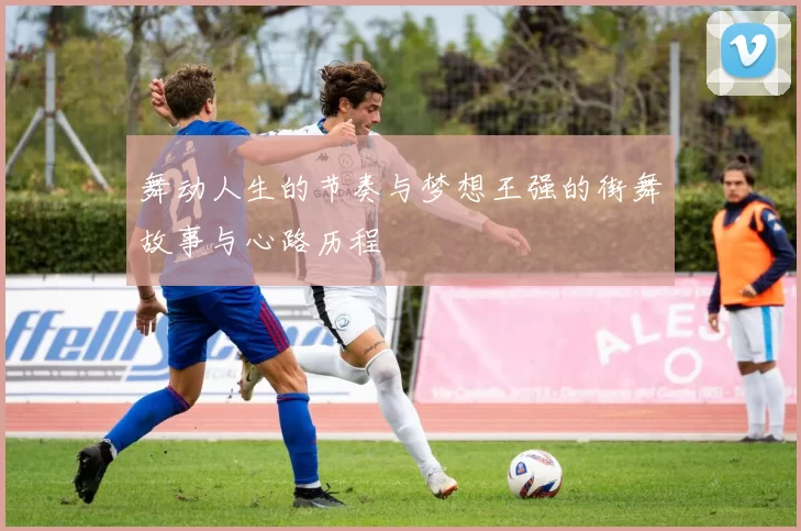 舞动人生的节奏与梦想王强的街舞故事与心路历程