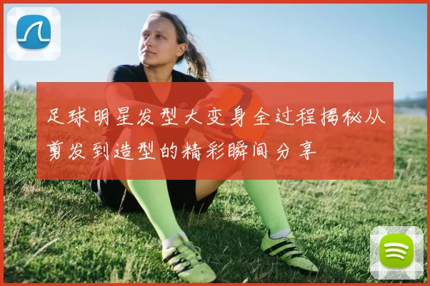 足球明星发型大变身全过程揭秘从剪发到造型的精彩瞬间分享