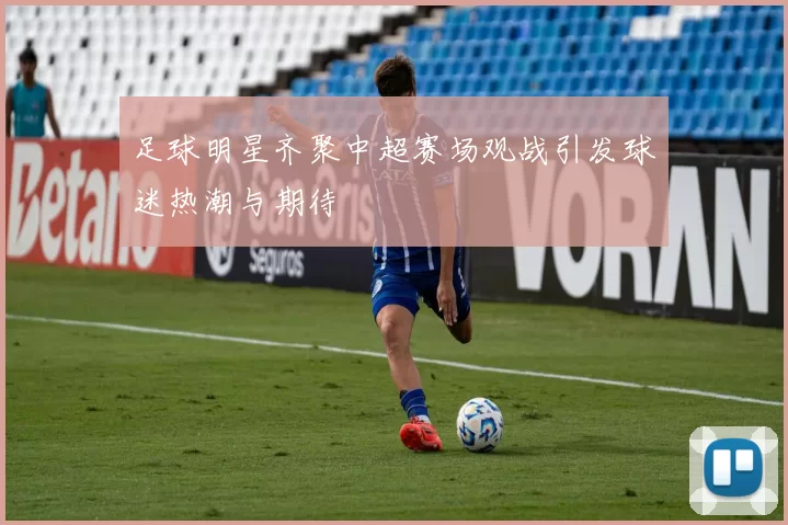 足球明星齐聚中超赛场观战引发球迷热潮与期待