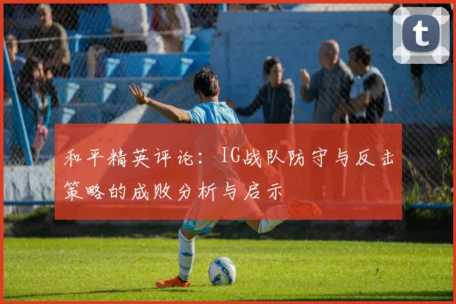 和平精英评论：IG战队防守与反击策略的成败分析与启示