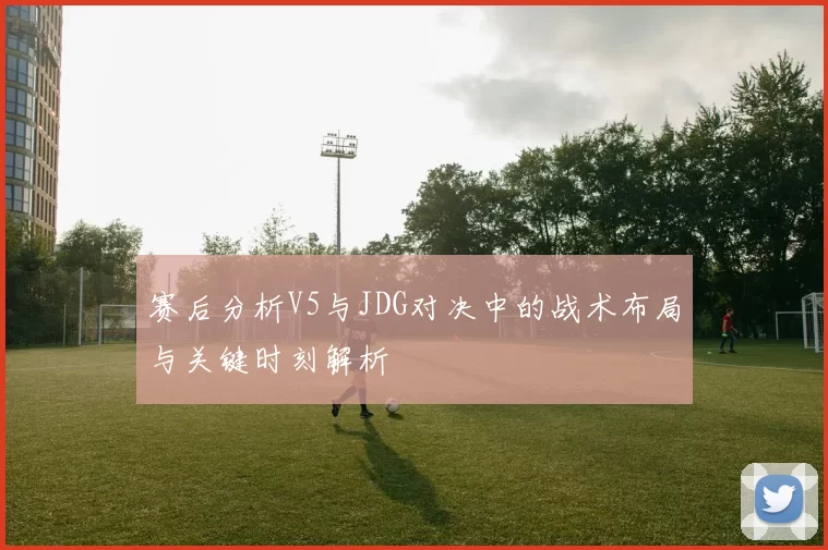 赛后分析V5与JDG对决中的战术布局与关键时刻解析